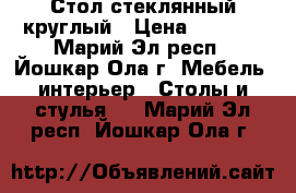 Стол стеклянный круглый › Цена ­ 3 300 - Марий Эл респ., Йошкар-Ола г. Мебель, интерьер » Столы и стулья   . Марий Эл респ.,Йошкар-Ола г.